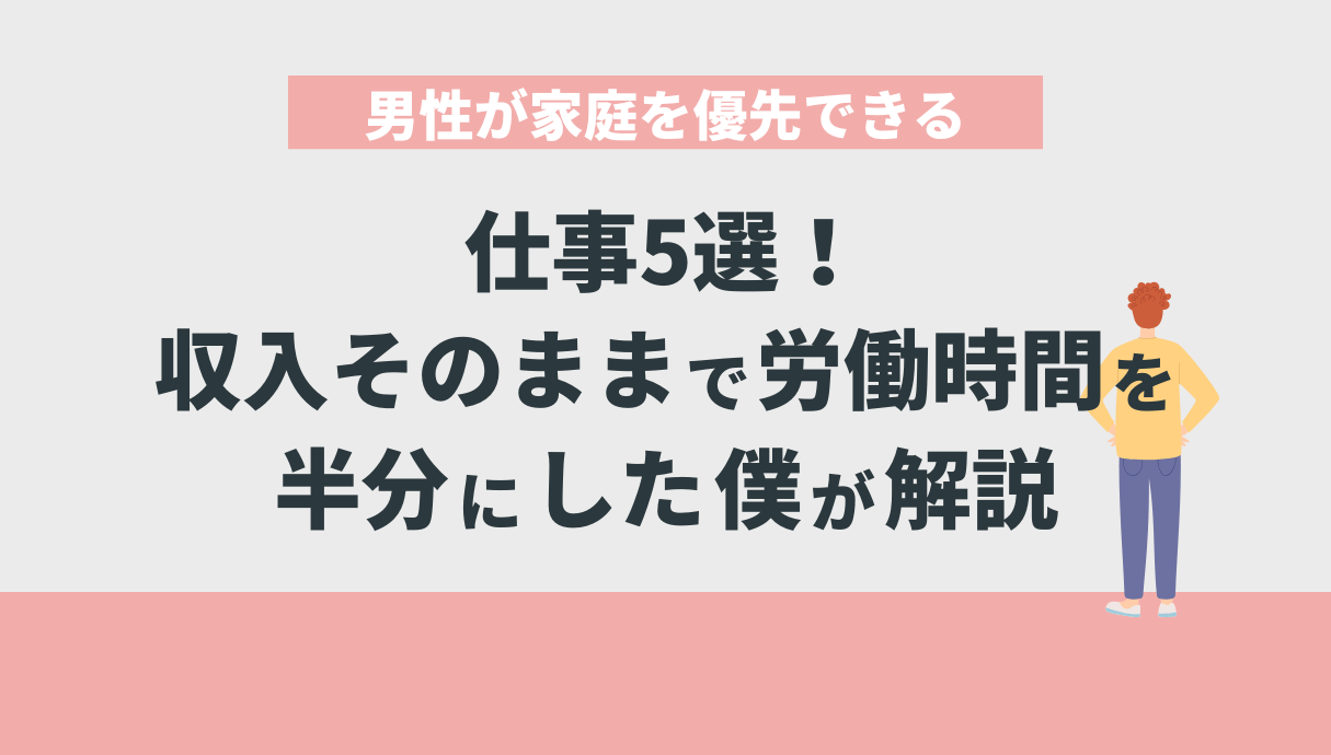 男性が家庭を優先できる仕事5選！収入そのままで労働時間を半分にした僕が解説